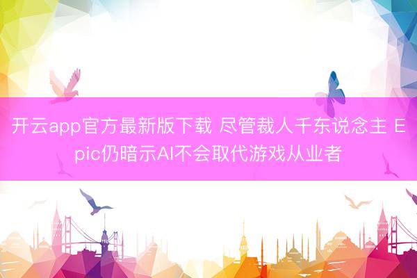 开云app官方最新版下载 尽管裁人千东说念主 Epic仍暗示AI不会取代游戏从业者