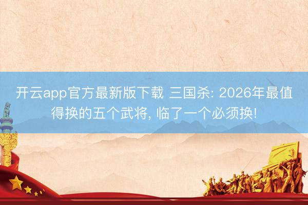 开云app官方最新版下载 三国杀: 2026年最值得换的五个武将， 临了一个必须换!
