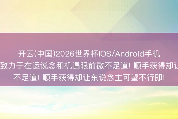 开云(中国)2026世界杯IOS/Android手机通用版app 热血传说: 致力于在运说念和机遇眼前微不足道! 顺手获得却让东说念主可望不行即!
