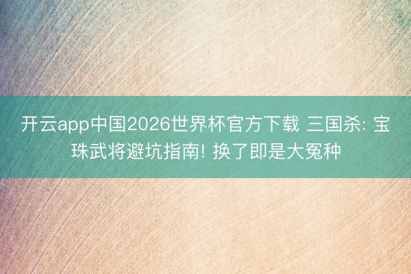 开云app中国2026世界杯官方下载 三国杀: 宝珠武将避坑指南! 换了即是大冤种
