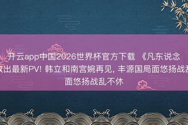 开云app中国2026世界杯官方下载 《凡东说念主》放出最新PV! 韩立和南宫婉再见， 丰源国局面悠扬战乱不休