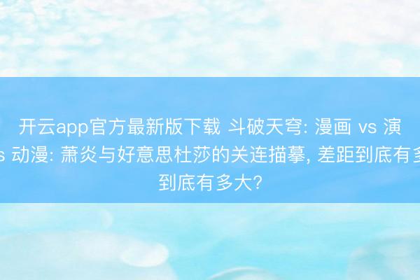 开云app官方最新版下载 斗破天穹: 漫画 vs 演义 vs 动漫: 萧炎与好意思杜莎的关连描摹， 差距到底有多大?