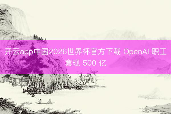 开云app中国2026世界杯官方下载 OpenAI 职工套现 500 亿