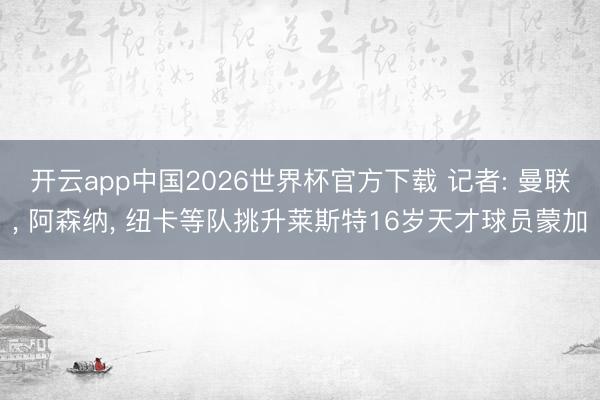 开云app中国2026世界杯官方下载 记者: 曼联， 阿森纳， 纽卡等队挑升莱斯特16岁天才球员蒙加