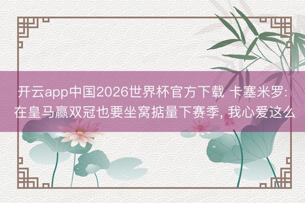 开云app中国2026世界杯官方下载 卡塞米罗: 在皇马赢双冠也要坐窝掂量下赛季， 我心爱这么