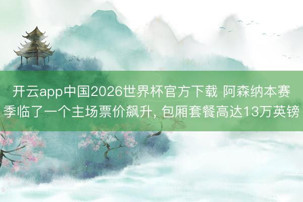 开云app中国2026世界杯官方下载 阿森纳本赛季临了一个主场票价飙升， 包厢套餐高达13万英镑