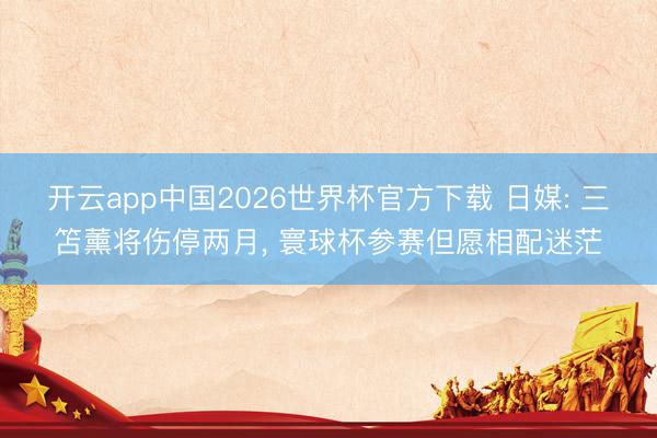 开云app中国2026世界杯官方下载 日媒: 三笘薰将伤停两月， 寰球杯参赛但愿相配迷茫
