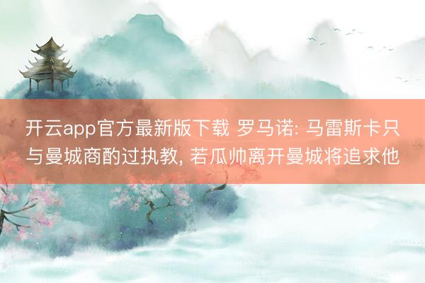 开云app官方最新版下载 罗马诺: 马雷斯卡只与曼城商酌过执教， 若瓜帅离开曼城将追求他