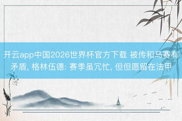 开云app中国2026世界杯官方下载 被传和马赛有矛盾， 格林伍德: 赛季虽冗忙， 但但愿留在法甲