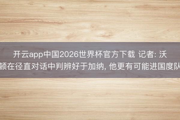 开云app中国2026世界杯官方下载 记者: 沃顿在径直对话中判辨好于加纳， 他更有可能进国度队