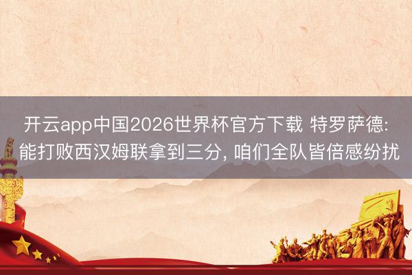 开云app中国2026世界杯官方下载 特罗萨德: 能打败西汉姆联拿到三分， 咱们全队皆倍感纷扰