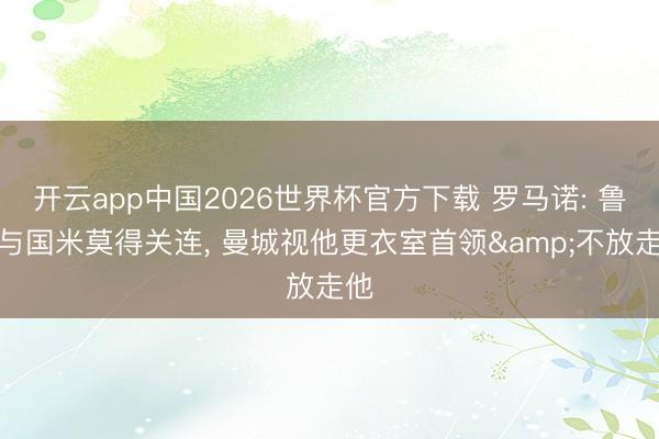 开云app中国2026世界杯官方下载 罗马诺: 鲁本与国米莫得关连， 曼城视他更衣室首领&不放走他