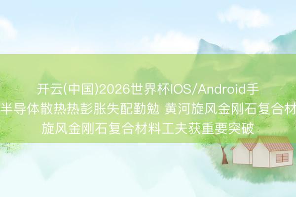 开云(中国)2026世界杯IOS/Android手机通用版app 攻克半导体散热热彭胀失配勤勉 黄河旋风金刚石复合材料工夫获重要突破