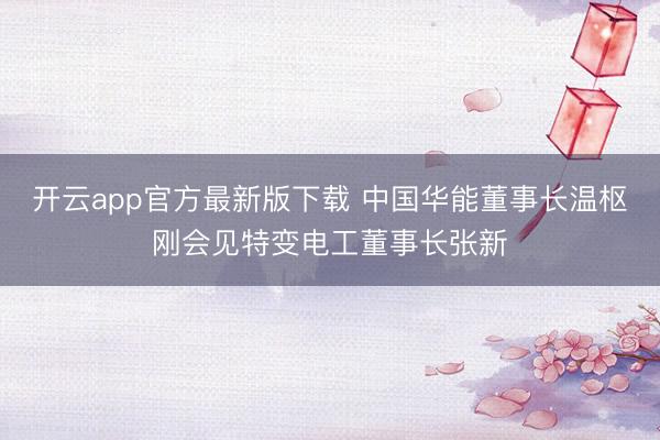 开云app官方最新版下载 中国华能董事长温枢刚会见特变电工董事长张新