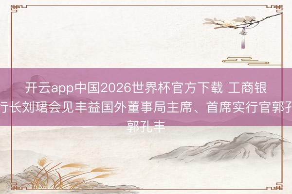 开云app中国2026世界杯官方下载 工商银行行长刘珺会见丰益国外董事局主席、首席实行官郭孔丰