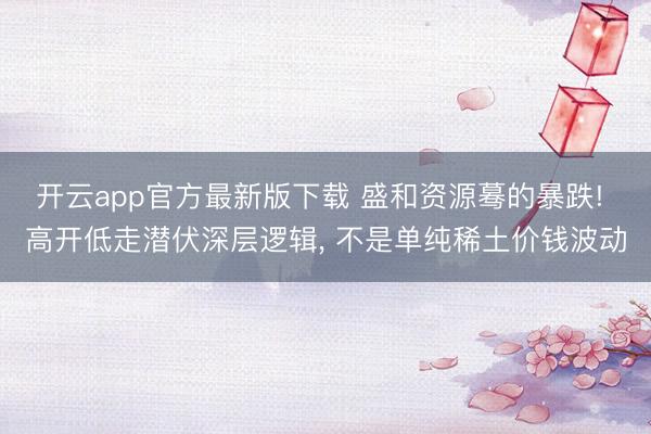 开云app官方最新版下载 盛和资源蓦的暴跌! 高开低走潜伏深层逻辑， 不是单纯稀土价钱波动