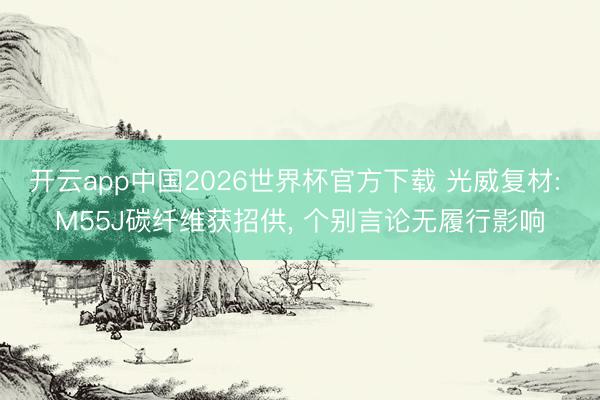 开云app中国2026世界杯官方下载 光威复材: M55J碳纤维获招供， 个别言论无履行影响