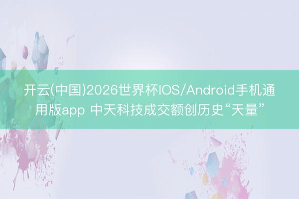 开云(中国)2026世界杯IOS/Android手机通用版app 中天科技成交额创历史“天量”