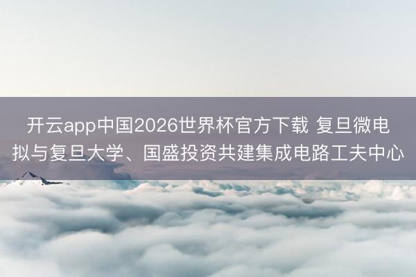 开云app中国2026世界杯官方下载 复旦微电拟与复旦大学、国盛投资共建集成电路工夫中心