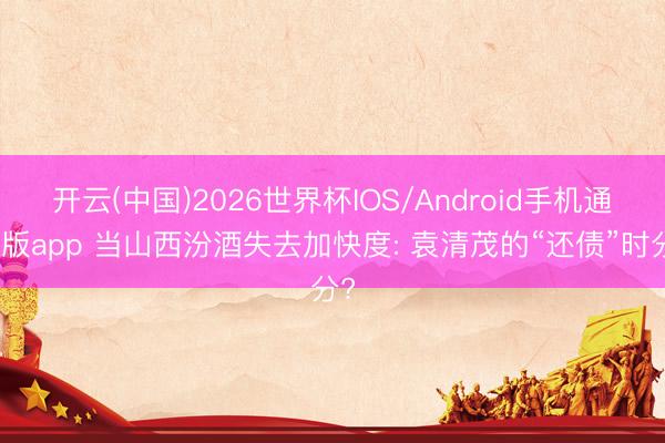 开云(中国)2026世界杯IOS/Android手机通用版app 当山西汾酒失去加快度: 袁清茂的“还债”时分?