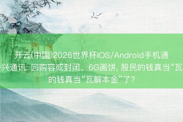 开云(中国)2026世界杯IOS/Android手机通用版app 中兴通讯: 回购容或封闭、6G画饼， 股民的钱真当“瓦解本金”了?