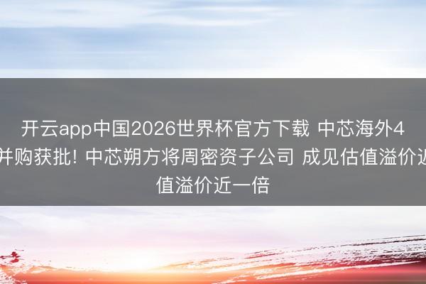 开云app中国2026世界杯官方下载 中芯海外406亿并购获批! 中芯朔方将周密资子公司 成见估值溢价近一倍