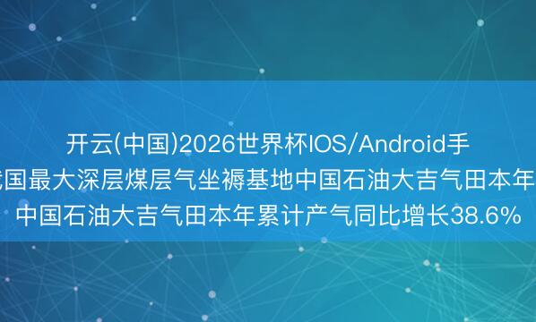开云(中国)2026世界杯IOS/Android手机通用版app 媒体报谈我国最大深层煤层气坐褥基地中国石油大吉气田本年累计产气同比增长38.6%