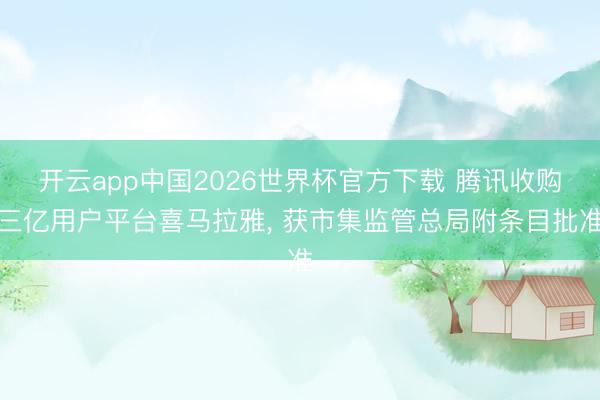 开云app中国2026世界杯官方下载 腾讯收购三亿用户平台喜马拉雅， 获市集监管总局附条目批准