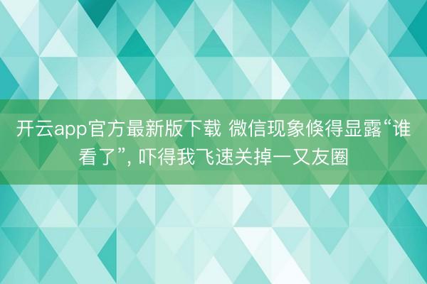 开云app官方最新版下载 微信现象倏得显露“谁看了”， 吓得我飞速关掉一又友圈