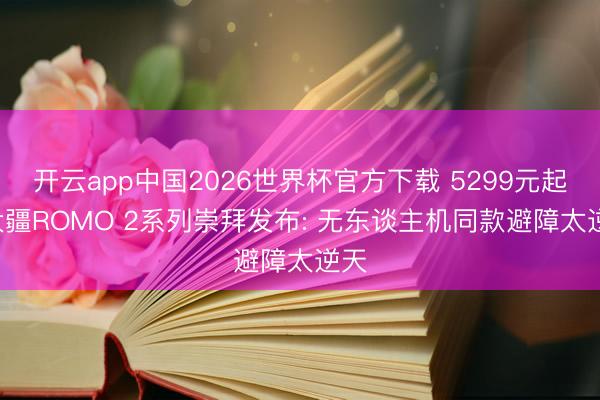 开云app中国2026世界杯官方下载 5299元起! 大疆ROMO 2系列崇拜发布: 无东谈主机同款避障太逆天