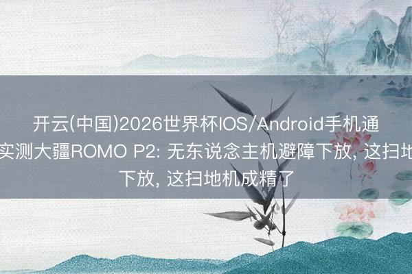 开云(中国)2026世界杯IOS/Android手机通用版app 实测大疆ROMO P2: 无东说念主机避障下放， 这扫地机成精了