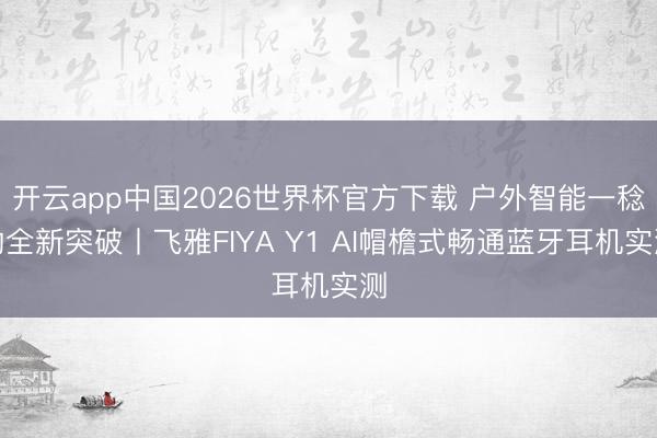 开云app中国2026世界杯官方下载 户外智能一稔的全新突破丨飞雅FIYA Y1 AI帽檐式畅通蓝牙耳机实测