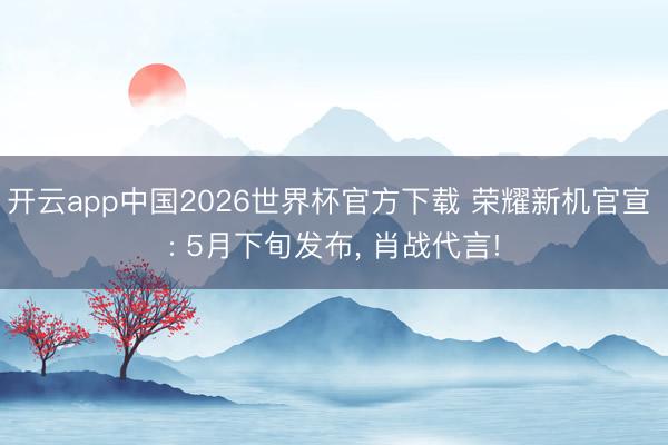 开云app中国2026世界杯官方下载 荣耀新机官宣 : 5月下旬发布, 肖战代言!