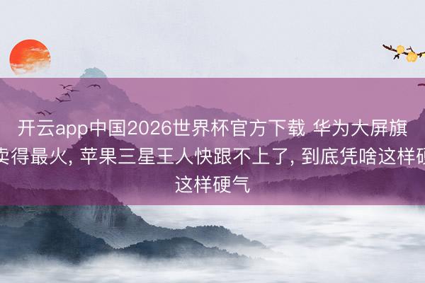 开云app中国2026世界杯官方下载 华为大屏旗舰卖得最火， 苹果三星王人快跟不上了， 到底凭啥这样硬气