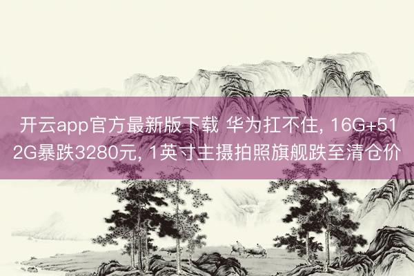 开云app官方最新版下载 华为扛不住， 16G+512G暴跌3280元， 1英寸主摄拍照旗舰跌至清仓价