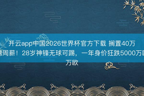 开云app中国2026世界杯官方下载 搁置40万镑周薪！28岁神锋无球可踢，一年身价狂跌5000万欧