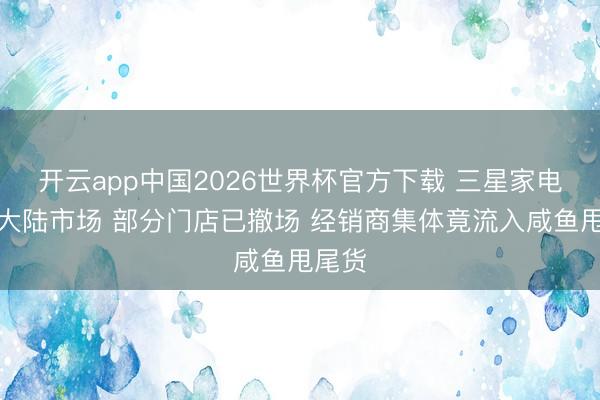 开云app中国2026世界杯官方下载 三星家电退出大陆市场 部分门店已撤场 经销商集体竟流入咸鱼甩尾货