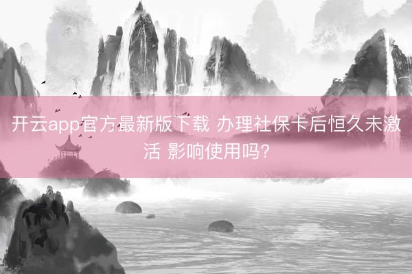 开云app官方最新版下载 办理社保卡后恒久未激活 影响使用吗?