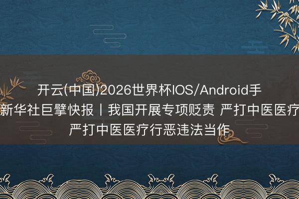 开云(中国)2026世界杯IOS/Android手机通用版app 新华社巨擘快报丨我国开展专项贬责 严打中医医疗行恶违法当作