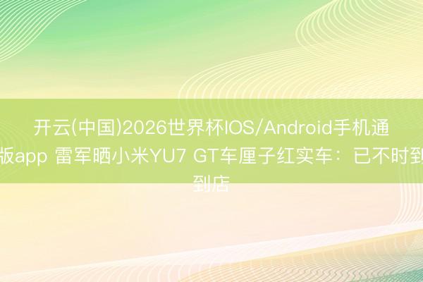 开云(中国)2026世界杯IOS/Android手机通用版app 雷军晒小米YU7 GT车厘子红实车：已不时到店