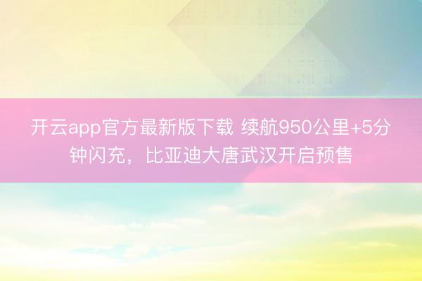 开云app官方最新版下载 续航950公里+5分钟闪充，比亚迪大唐武汉开启预售