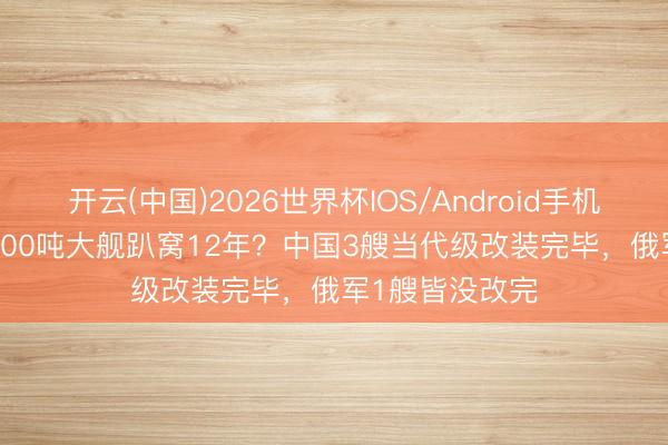 开云(中国)2026世界杯IOS/Android手机通用版app 8000吨大舰趴窝12年？中国3艘当代级改装完毕，俄军1艘皆没改完