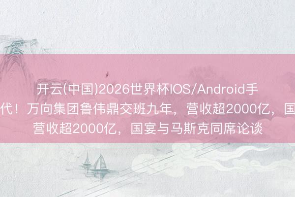 开云(中国)2026世界杯IOS/Android手机通用版app 最强二代！万向集团鲁伟鼎交班九年，营收超2000亿，国宴与马斯克同席论谈