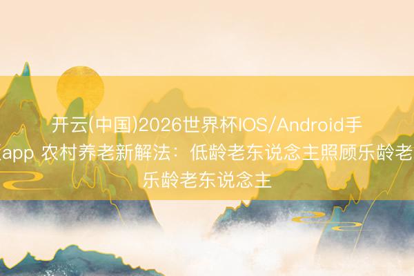开云(中国)2026世界杯IOS/Android手机通用版app 农村养老新解法：低龄老东说念主照顾乐龄老东说念主