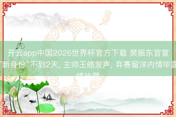 开云app中国2026世界杯官方下载 樊振东官宣“新身份”不到2天， 主帅王皓发声， 弃赛留洋内情毕露