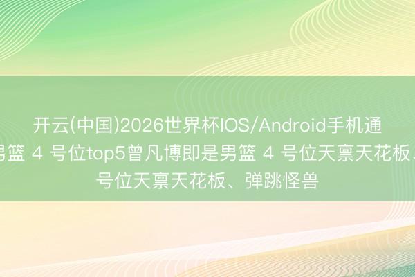 开云(中国)2026世界杯IOS/Android手机通用版app 男篮 4 号位top5曾凡博即是男篮 4 号位天禀天花板、弹跳怪兽