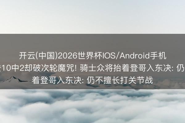 开云(中国)2026世界杯IOS/Android手机通用版app 哈登10中2却破次轮魔咒! 骑士众将抬着登哥入东决: 仍不擅长打关节战