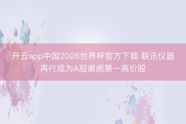 开云app中国2026世界杯官方下载 联讯仪器再行成为A股阛阓第一高价股