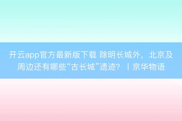 开云app官方最新版下载 除明长城外，北京及周边还有哪些“古长城”遗迹？丨京华物语