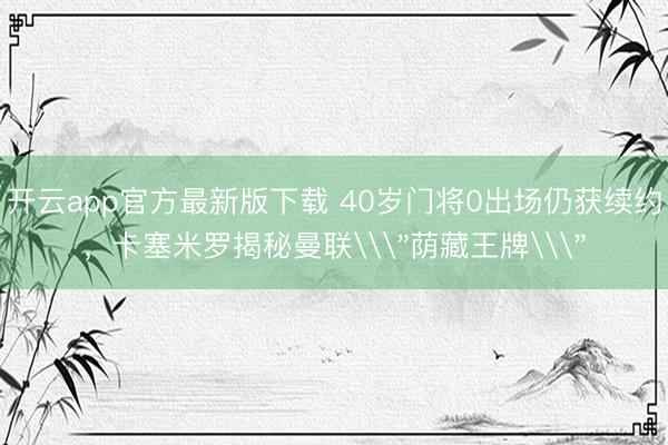 开云app官方最新版下载 40岁门将0出场仍获续约，卡塞米罗揭秘曼联\